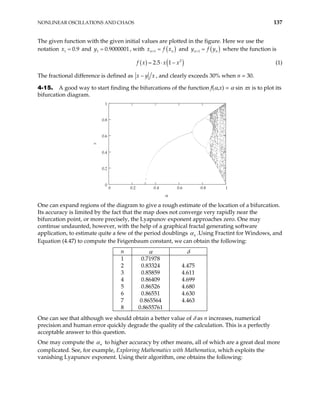 NONLINEAR OSCILLATIONS AND CHAOS 137
The given function with the given initial values are plotted in the figure. Here we use the
notation and , with
1 0.9
x = 1 0.9000001
y = ( )
1
n n
x f x
+ = and ( )
1
n
y f y
+ = n where the function is
( ) ( )
2
2.5 1
f x x x
= ⋅ − (1)
The fractional difference is defined as x y x
− , and clearly exceeds 30% when n = 30.
4-15. A good way to start finding the bifurcations of the function f(α,x) = α sin πx is to plot its
bifurcation diagram.
0 0.2 0.4 0.6 0.8 1
0
0.2
0.4
0.6
0.8
1
α
x
One can expand regions of the diagram to give a rough estimate of the location of a bifurcation.
Its accuracy is limited by the fact that the map does not converge very rapidly near the
bifurcation point, or more precisely, the Lyapunov exponent approaches zero. One may
continue undaunted, however, with the help of a graphical fractal generating software
application, to estimate quite a few of the period doublings n
α .Using Fractint for Windows, and
Equation (4.47) to compute the Feigenbaum constant, we can obtain the following:
n α δ
1 0.71978
2 0.83324 4.475
3 0.85859 4.611
4 0.86409 4.699
5 0.86526 4.680
6 0.86551 4.630
7 0.865564 4.463
8 0.8655761
One can see that although we should obtain a better value of δ as n increases, numerical
precision and human error quickly degrade the quality of the calculation. This is a perfectly
acceptable answer to this question.
One may compute the n
α to higher accuracy by other means, all of which are a great deal more
complicated. See, for example, Exploring Mathematics with Mathematica, which exploits the
vanishing Lyapunov exponent. Using their algorithm, one obtains the following:
 