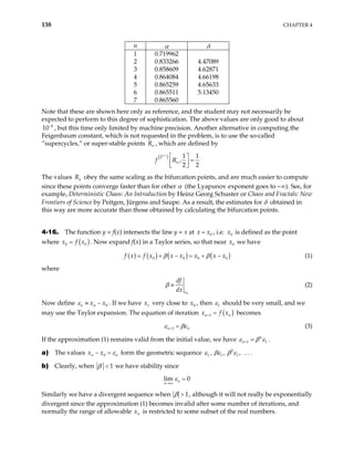 138 CHAPTER 4
n α δ
1 0.719962
2 0.833266 4.47089
3 0.858609 4.62871
4 0.864084 4.66198
5 0.865259 4.65633
6 0.865511 5.13450
7 0.865560
Note that these are shown here only as reference, and the student may not necessarily be
expected to perform to this degree of sophistication. The above values are only good to about
, but this time only limited by machine precision. Another alternative in computing the
Feigenbaum constant, which is not requested in the problem, is to use the so-called
”supercycles,” or super-stable points , which are defined by
6
10−
n
R
( )
1
2 1 1
,
2 2
n
n
f R
−
 
=
 
 
The values obey the same scaling as the bifurcation points, and are much easier to compute
since these points converge faster than for other α (the Lyapunov exponent goes to –∞). See, for
example, Deterministic Chaos: An Introduction by Heinz Georg Schuster or Chaos and Fractals: New
Frontiers of Science by Peitgen, Jürgens and Saupe. As a result, the estimates for δ obtained in
this way are more accurate than those obtained by calculating the bifurcation points.
n
R
4-16. The function y = f(x) intersects the line y = x at 0
x x
= , i.e. is defined as the point
where
0
x
( )
0
x f x
= 0 . Now expand f(x) in a Taylor series, so that near we have
0
x
( ) ( ) ( ) ( )
0 0 0 0
f x f x x x x x x
β β
+ − = + − (1)
where
0
x
df
dx
β ≡ (2)
Now define 0
n n
x x
ε ≡ − . If we have very close to , then
1
x 0
x 1
ε should be very small, and we
may use the Taylor expansion. The equation of iteration ( )
1 x
+
n
x f
= n
n
becomes
1
n
ε βε
+ (3)
If the approximation (1) remains valid from the initial value, we have 1 1
n
n
ε β ε
+ .
a) The values x x0
n n
ε
− = form the geometric sequence .
2
1 1 1
, , ,
ε βε β ε …
b) Clearly, when 1
β < we have stability since
lim 0
n
n
ε
→∞
=
Similarly we have a divergent sequence when 1
β > , although it will not really be exponentially
divergent since the approximation (1) becomes invalid after some number of iterations, and
normally the range of allowable is restricted to some subset of the real numbers.
n
x
 