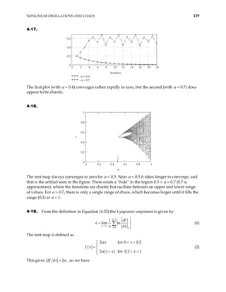 NONLINEAR OSCILLATIONS AND CHAOS 139
4-17.
0 2 4 6 8 10 12 14 16 18
0
0.2
0.4
0.6
20
α = 0.4
α = 0.7
iteration
The first plot (with α = 0.4) converges rather rapidly to zero, but the second (with α = 0.7) does
appear to be chaotic.
4-18.
0 0.2 0.4 0.6 0.8 1
0
0.2
0.4
0.6
0.8
1
α
x
The tent map always converges to zero for α < 0.5. Near α = 0.5 it takes longer to converge, and
that is the artifact seen in the figure. There exists a “hole” in the region 0.5 < α < 0.7 (0.7 is
approximate), where the iterations are chaotic but oscillate between an upper and lower range
of values. For α > 0.7, there is only a single range of chaos, which becomes larger until it fills the
range (0,1) at α = 1.
4-19. From the definition in Equation (4.52) the Lyapunov exponent is given by
1
0
1
lim ln
i
n
n
i x
df
n dx
λ
−
→∞
=
= ∑ (1)
The tent map is defined as
( )
( )
2 for 0
2 1 for 1 2 1
x x
f x
x x
α
α
< <


=

1 2
− < <

(2)
This gives 2
df dx α
= , so we have
 
