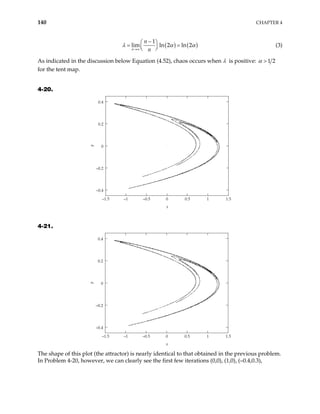 140 CHAPTER 4
( ) (
1
lim ln 2 ln 2
n
n
n
)
λ α
→∞
α
−
 
=  
 
= (3)
As indicated in the discussion below Equation (4.52), chaos occurs when λ is positive: 1 2
α >
for the tent map.
4-20.
–1.5 –1 –0.5 0 0.5 1 1.5
–0.4
–0.2
0
0.2
0.4
x
y
4-21.
–1.5 –1 –0.5 0 0.5 1 1.5
–0.4
–0.2
0
0.2
0.4
x
y
The shape of this plot (the attractor) is nearly identical to that obtained in the previous problem.
In Problem 4-20, however, we can clearly see the first few iterations (0,0), (1,0), (–0.4,0.3),
 