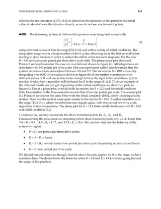 NONLINEAR OSCILLATIONS AND CHAOS 141
whereas the next iteration (1.076,–0.12) is almost on the attractor. In this problem the initial
value is taken to be on the attractor already, so we do not see any transient points.
4-22. The following. system of differential equations were integrated numerically
(1)
3
0.1 cos
x y
y y x B
   
=
   
− − +
   
t
using different values of B in the range [9.8,13.4], and with a variety of initial conditions. The
integration range is over a large number of drive cycles, throwing away the first several before
starting to store the data in order to reduce the effects of the transient response. For the case
B = 9.8, we have a one period per three drive cycle orbit. The phase space plot (line) and
Poincaré section (boxes) for this case are overlaid and shown in figure (a). All integrations are
done here with 100 points per drive cycle. One can experiment with B and determine that the
system becomes chaotic somewhere between 9.8 and 9.9. The section for B = 10.0, created by
integrating over 8000 drive cycles, is shown in figure (b). If one further experiments with
different values of B, and one is also lucky enough to have the right initial conditions, (0,0) is
one that works, then a transition will be found for B in the range (11.6,11.7). As an example of
the different results one can get depending on the initial conditions, we show two plots in
figure (c). One is a phase plot, overlaid with its section, for B = 12.0 and the initial condition
(0,0). Examination of the time evolution reveals that it has one period per cycle. The second plot
is a Poincaré section for the same B but with the initial condition (10,0), clearly showing chaotic
motion. Note that the section looks quite similar to the one for B = 10.0. Another transition is in
the range (13.3,13.4), where the orbits become regular again, with one period per drive cycle,
regardless of initial conditions. The phase plot for B = 13.4 looks similar to the one with B = 12.0
and initial condition (0,0).
To summarize, we may enumerate the above transition points by B , , and .
Circumventing the actual task of computing where these transition points are, we do know that
, 11 , and 13.3
1 2
B 3
B
1
9.8 9.9
B
< < 2
.6 11.7
B
< < 3 13.4
B
< < . We can then describe the behavior of the
system by region.
• : one period per three drive cycles
1
B B
<
• : chaotic
1
B B B
< < 2
3
• : mixed chaotic/one period per drive cycle (depending on initial conditions)
2
B B B
< <
• : one period per drive cycle
3
B B
<
We should remind ourselves, though, that the above list only applies for B in the range we have
examined here. We do not know the behavior when B < 9.8 and B > 13.4, without going beyond
the scope of this problem.
 