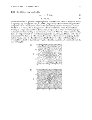 NONLINEAR OSCILLATIONS AND CHAOS 143
4-23. The Chirikov map is defined by
1 sin
n n
p p K
+ n
q
= − (1)
1
n n n
q q p 1
+ +
= − (2)
The results one should get from doing this problem should be some subset of the results shown
in figures (a), (b), and (c) (for K = 0.8, 3.2, and 6.4, respectively). These were actually generated
using some not-so-random initial points so that a reasonably complete picture could be made.
What look to be phase paths in the figures are actually just different points that come from
iterating on a single initial condition. For example, in figure (a), an ellipse about the origin (just
pick one) comes from iterating on any one of the points on it. Above the ellipses is chaotic orbit,
then a five ellipse orbit (all five come from a single initial condition), etc. The case for K = 3.2 is
similar except that there is an orbit outside of which the system is always undergoing chaotic
motion. Finally, for K = 6.4 the entire space is filled with chaotic orbits, with the exception of
two small lobes. Inside of these lobes are regular orbits (the ones in the left are separate from the
ones in the right).
–1 –0.5 0 0.5 1
–1
–0.5
0
0.5
1
q⁄π
p
⁄
π
(a)
–1 –0.5 0 0.5 1
–1
–0.5
0
0.5
1
q⁄π
p
⁄
π
(b)
 