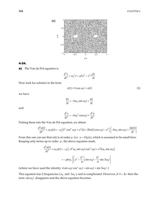 144 CHAPTER 4
–1 –0.5 0 0.5 1
–1
–0.5
0
0.5
1
q⁄π
p⁄π
(c)
4-24.
a) The Van de Pol equation is
( )
2
2 2 2
0
2
d x dx
x a x
dt dt
ω µ
+ = −
Now look for solution in the form
0
( ) cos ( )
x t b t u t
ω
= + (1)
we have
0 0
sin
dx du
b t
dt dt
ω ω
= − +
and
2 2
2
0 0
2 2
cos
d x d u
b t
dt dt
ω ω
= − +
Putting these into the Van de Pol equation, we obtain
{ }{ }
2
2 2 2 2
0 0 0 0 0
2
( ) ( )
( ) cos ( ) 2 ( ) cos sin
d u t du t
u t b t u t bu t t a b t
dt dt
ω µ ω ω ω ω
+ = − + + − − +
From this one can see that u(t) is of order µ (i.e. ~ ( )
u O µ ), which is assumed to be small here.
Keeping only terms up to order µ , the above equation reads
{ }
2
3 2 2
0 0 0 0 0
2
2 2
2
0 0
( )
( ) sin cos sin
sin sin 3
4 4
d u t
u t b t t a b t
dt
b b
b a t t
ω µ ω ω ω ω ω
µ ω ω ω
+ = − − +
 
 
 
= − − −
 
 
 
 
 
0
0
0t
(where we have used the identity 2
0 0 0
4 sin cos sin sin 3
t t t
ω ω ω
= + ω )
This equation has 2 frequencies ( 0
ω and 3 0
ω ), and is complicated. However, if then the
term
2
b = a
0
sin t
ω disappears and the above equation becomes
 
