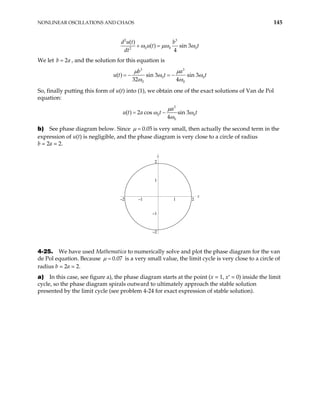NONLINEAR OSCILLATIONS AND CHAOS 145
2 3
0 0
2
( )
( ) sin 3
4
d u t b
u t t
dt
0
ω µω ω
+ =
We let , and the solution for this equation is
2
b = a
3 3
0 0
0 0
( ) sin 3 sin 3
32 4
b a
t t
µ µ
u t ω ω
ω ω
= − = −
So, finally putting this form of u(t) into (1), we obtain one of the exact solutions of Van de Pol
equation:
3
0 0
0
( ) 2 cos sin 3
4
a
u t a t t
µ
ω ω
ω
= −
b) See phase diagram below. Since 0.05
µ = is very small, then actually the second term in the
expression of u(t) is negligible, and the phase diagram is very close to a circle of radius
b = 2a = 2.
x
–2
–1
1
2
.
x
–2 –1 1 2
4-25. We have used Mathematica to numerically solve and plot the phase diagram for the van
de Pol equation. Because 0.07
µ = is a very small value, the limit cycle is very close to a circle of
radius b = 2a = 2.
a) In this case, see figure a), the phase diagram starts at the point (x = 1, x′ = 0) inside the limit
cycle, so the phase diagram spirals outward to ultimately approach the stable solution
presented by the limit cycle (see problem 4-24 for exact expression of stable solution).
 