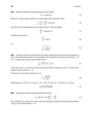 150 CHAPTER 5
5-2. Inside the sphere the gravitational potential satisfies
( )
2
4 G r
φ π ρ
∇ = (1)
Since ρ(r) is spherically symmetric, φ is also spherically symmetric. Thus,
( )
2
2
1
4
r G
r r r
φ
π ρ
∂ ∂
 
=
 
∂ ∂
 
r (2)
The field vector is independent of the radial distance. This fact implies
r
φ
∂
∂
= constant ≡ C (3)
Therefore, (2) becomes
2
4
C
G
r
π ρ
= (4)
or,
2
C
Gr
ρ
π
= (5)
5-3. In order to remove a particle from the surface of the Earth and transport it infinitely far
away, the initial kinetic energy must equal the work required to move the particle from e
r R
=
to r = ∞ against the attractive gravitational force:
2
0
2
1
2
e
e
R
M m
G dr m
r
∞
=
∫ v (1)
where e
M and are the mass and the radius of the Earth, respectively, and is the initial
velocity of the particle at .
e
R 0
v
e
r R
=
Solving (1), we have the expression for :
0
v
0
2 e
e
G M
v
R
= (2)
Substituting G , , , we have
11 3 2
6.67 10 m /kg s
−
= × ⋅ 24
5.98 10 kg
e
M = × 6
6.38 10 m
e
R = ×
0 11.2 km/sec
v ≅ (3)
5-4. The potential energy corresponding to the force is
2
2
3
2
dx mk
U F dx mk
x x
= − = = −
∫ ∫ 2
(1)
The central force is conservative and so the total energy is constant and equal to the potential
energy at the initial position, x = d:
 