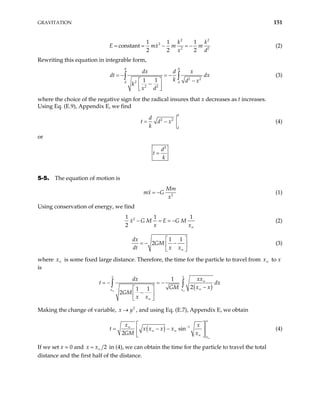 GRAVITATION 151
2 2
2
2
1 1 1
constant
2 2 2
k
x m
x d
= = − = − 2
k
m
E m (2)
Rewriting this equation in integrable form,
0 0
2 2
2
2 2
1 1
d d
dx d x
dx
k d x
k
x d
= − = −
−
 
−
 
 
∫ ∫
dt (3)
where the choice of the negative sign for the radical insures that x decreases as t increases.
Using Eq. (E.9), Appendix E, we find
0
2 2
d
d
t d x
k
= − (4)
or
2
d
t
k
=
5-5. The equation of motion is
2
Mm
mx G
x
= − (1)
Using conservation of energy, we find
2
1 1
2
x G M E G M
x x
1
∞
− = = − (2)
1 1
2
dx
GM
dt x x∞
 
= − −
 
 
(3)
where is some fixed large distance. Therefore, the time for the particle to travel from
x∞ x∞ to x
is
( )
1
2
1 1
2
x x
x x
xx
dx
x x
GM
GM
x x
∞ ∞
∞
∞
∞
= − = −
−
 
−
 
 
∫ ∫
t dx
Making the change of variable, , and using Eq. (E.7), Appendix E, we obtain
2
x y
→
( ) 1
sin
2
x
x
x x
x x x
GM x
t x
∞
−
∞
∞ ∞
∞
 
= − −
 
 
(4)
If we set x = 0 and 2
x x∞
= in (4), we can obtain the time for the particle to travel the total
distance and the first half of the distance.
 