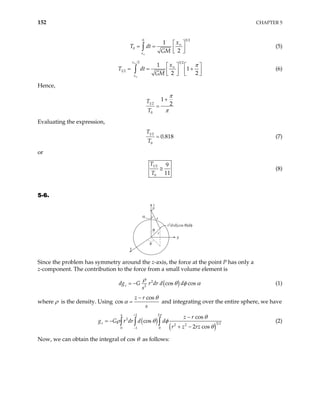 152 CHAPTER 5
3 2
0
0
1
2
x
x
T dt
GM
∞
∞
 
= =  
 
∫ (5)
2 3 2
1 2
1
1
2 2
x
x
x
T dt
GM
π
∞
∞
∞
   
= = +
   
 
 
∫ (6)
Hence,
1 2
0
1
2
T
T
π
π
+
=
Evaluating the expression,
1 2
0
0.818
T
T
= (7)
or
1 2
0
9
11
T
T
≅ (8)
5-6.
α
θ
φ
z
x
y
r
s
P
r2
drd(cos θ)dφ
Since the problem has symmetry around the z-axis, the force at the point P has only a
z-component. The contribution to the force from a small volume element is
( )
2
2
cos cos
z
dg G r dr d d
s
ρ
θ φ
= − α (1)
where ρ is the density. Using
cos
cos
z r
s
θ
α
−
= and integrating over the entire sphere, we have
( )
( )
1 2
2
3 2
2 2
0 1 0
cos
cos
2 cos
a
z
z r
r dr d d
r z rz
π
θ
ρ θ φ
θ
+
−
−
= −
+ −
∫ ∫ ∫
g G (2)
Now, we can obtain the integral of cos θ as follows:
 