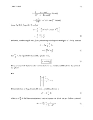 GRAVITATION 153
( )
( )
( ) ( )
1
3 2
2 2
1
1
1 2
2 2
1
cos
cos
2 cos
2 cos cos
z r
I d
r z rz
r z rz d
z
θ
θ
θ
θ θ
+
−
+
−
−
=
+ −
∂
= − + −
∂
∫
∫
Using Eq. (E.5), Appendix E, we find
( )
1
1 2
2 2
1
2
1
2 cos
2 2
I r z rz
z rz
z z z
θ
+
−
 
∂
= − − + −
 
∂  
∂  
= − =
 
∂  
(3)
Therefore, substituting (3) into (2) and performing the integral with respect to r and φ, we have
3
2
3
2
2
2
3
4 1
3
z
a
g G
z
G a
z
ρ π
π
ρ
= − ⋅
= − (4)
But 3
4
3
a
π
ρ is equal to the mass of the sphere. Thus,
2
1
z
g GM
z
= − (5)
Thus, as we expect, the force is the same as that due to a point mass M located at the center of
the sphere.
5-7.
dx
P
R
s
x
The contribution to the potential at P from a small line element is
d G
s
dx
ρ
Φ = − (1)
where
M
ρ = is the linear mass density. Integrating over the whole rod, we find the potential
2
2 2
2
1
M
G
x R
−
Φ = −
+
∫ dx (2)
 
