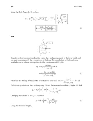 154 CHAPTER 5
Using Eq. (E.6), Appendix E, we have
2
2
2
2 2
2
2
2
2 4
ln ln
2 4
R
M GM
G x x R
R
−
 
+ +
 
   
− + + = −
 
Φ =
 
− + +
 
 
2 2
2 2
4
ln
4
GM R
R
 
+ +
Φ = −  
+ −
 
 
(3)
5-8.
z
z
y
x
r
a
rdrdθdz
z0
θ
α r z z
2
0
2
+ −
( )
Since the system is symmetric about the z-axis, the x and y components of the force vanish and
we need to consider only the z-component of the force. The contribution to the force from a
small element of volume at the point (r,θ,z) for a unit mass at (0,0, 0
z ) is
( )
( )
( )
2
2
0
0
3 2
2
2
0
cos
z
rdrd dz
dg G
r z z
z z rdrd dz
G
r z z
θ
ρ α
θ
ρ
= −
+ −
−
= −
 
+ −
 
(1)
where ρ is the density of the cylinder and where we have used
( )
( )
0
2
2
0
cos
z z
r z z
α
−
=
+ −
. We can
find the net gravitational force by integrating (1) over the entire volume of the cylinder. We find
( )
2
0
3 2
2
2
0 0 0
0
a
z
z z
rdr d dz
r z z
π
ρ θ
−
= −
g G
 
+ −
 
∫ ∫ ∫
Changing the variable to , we have
0
x z z
= −
0
0
3 2
2 2
0
2
z
a
z
z
xdx
g G rdr
r x
π ρ
−
=
 
+
 
∫ ∫ (2)
Using the standard integral,
 