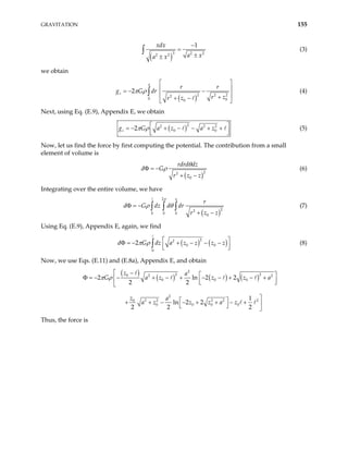 GRAVITATION 155
( )
3 2
2 2
1
xdx
a x
a x
2
−
=
±
±
∫ (3)
we obtain
( )2 2 2
2
0 0
0
2
a
z
r r
dr
r z
r z
π ρ
g G
 
 
= − −
 
+
+ −
 
∫ (4)
Next, using Eq. (E.9), Appendix E, we obtain
( )2
2 2
0
2
z a z a z
π ρ 2
0
g G  
= − + − − + +
 
 
(5)
Now, let us find the force by first computing the potential. The contribution from a small
element of volume is
( )2
2
0
rdrd dz
d G
r z z
θ
ρ
Φ = −
+ −
(6)
Integrating over the entire volume, we have
( )
2
2
2
0 0 0 0
a
r
d G dz d dr
r z z
π
ρ θ
Φ = −
+ −
∫ ∫ ∫ (7)
Using Eq. (E.9), Appendix E, again, we find
( ) (
2
2
0 0
0
2 dz a z z z
π ρ )
z
d G  
Φ = − + − − −
 
 
∫ (8)
Now, we use Eqs. (E.11) and (E.8a), Appendix E, and obtain
( )
( ) ( ) ( )
2
2 2
0 2 2
0 0 0
2
2 2 2 2 2
0
0 0 0 0
2 ln 2
2 2
1
ln 2 2
2 2 2
z a
G a z z z
z a
a z z z a z
π ρ
 −
2 a
 
Φ = − − + − + − − + − +
  
 


 
+ + − − + + − + 
  
Thus, the force is
 