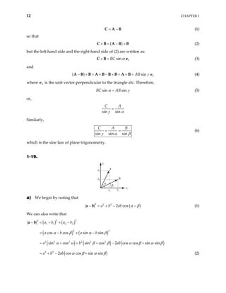 12 CHAPTER 1
= −
C A B (1)
so that
( )
× = − ×
C B A B B (2)
but the left-hand side and the right-hand side of (2) are written as:
3
sin
BC α
× =
C B e (3)
and
( ) 3
sin
AB γ
− × = × − × = × =
A B B A B B B A B e (4)
where e is the unit vector perpendicular to the triangle abc. Therefore,
3
sin sin
BC AB
α γ
= (5)
or,
sin sin
C A
γ α
=
Similarly,
sin sin sin
C A B
γ α β
= = (6)
which is the sine law of plane trigonometry.
1-19.
x2
a
α
x1
a2
b2
a1 b1
b
β
a) We begin by noting that
( )
2 2 2
2 cos
a b ab α β
− = + − −
a b (1)
We can also write that
( ) ( )
( ) ( )
( ) ( ) ( )
( )
2 2
2
1 1 2 2
2 2
2 2 2 2 2 2
2 2
cos cos sin sin
sin cos sin cos 2 cos cos sin sin
2 cos cos sin sin
a b a b
a b a b
a b ab
a b ab
α β α β
α α β β α β α
α β α β
− = − + −
= − + −
= + + + − +
= + − +
a b
β
(2)
 
