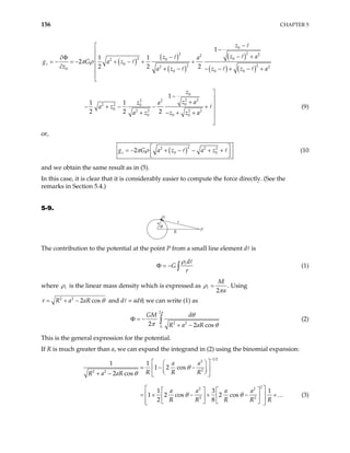 156 CHAPTER 5
( )
( )
( )
( )
( ) ( )
0
2
2 2
2
2 0
0
2
0 2 2
2 2
0
0 0 0
0
2 2
2 2
0
2 2 0
0 2 2 2 2
0 0 0
1
1 1
2
2 2 2
1
1 1
2 2 2
z
z
z a
z a
g G a z
z a z z z a
z
z a
z a
a z
a z z z a
π ρ
−

−

− +
−
∂Φ 
= − = − + − + +

∂ + − − − + − +




− 
+ 
− + − − +

+ − + +


(9)
or,
( )2
2 2
0
2
z a z a z
π ρ 2
0
g G  
= − + − − + +
 
 
(10
and we obtain the same result as in (5).
In this case, it is clear that it is considerably easier to compute the force directly. (See the
remarks in Section 5.4.)
5-9.
θ
P
r
R
a
The contribution to the potential at the point P from a small line element d is
d
G
r
ρ
Φ = − ∫ (1)
where ρ is the linear mass density which is expressed as
2
M
a
ρ
π
= . Using
2 2
2 cos
r R a aR θ
= + − and d = adθ, we can write (1) as
2
2 2
0
2 2 cos
GM d
R a aR
π
θ
π θ
Φ = −
+ −
∫ (2)
This is the general expression for the potential.
If R is much greater than a, we can expand the integrand in (2) using the binomial expansion:
1 2
2
2
2 2
2
2 2
2 2
1 1
1 2 cos
2 cos
1 3
1 2 cos 2 cos
2 8
a a
R R R
R a aR
a a a a
R R R R R
θ
θ
θ θ
−
 
 
= − −
 
 
 
+ −  
 
   
= + − + − +
 
   
 
   
 
…
1
(3)
 