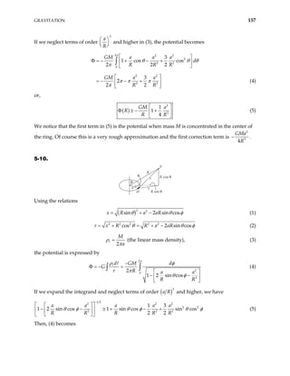 GRAVITATION 157
If we neglect terms of order
3
a
R
 
 
 
and higher in (3), the potential becomes
2 2 2
2
2 2
0
2 2
2 2
3
1 cos cos
2 2 2
3
2
2 2
GM a a a
d
R R R
GM a a
R R
π
θ θ θ
π
π π π
π
 
Φ = − + − +
 
 
 
− +
 
 
∫
= − (4)
or,
( )
2
2
1
1
4
GM a
R
R R
 
Φ ≅ − +
 
 
(5)
We notice that the first term in (5) is the potential when mass M is concentrated in the center of
the ring. Of course this is a very rough approximation and the first correction term is
2
3
4
GMa
R
− .
5-10.
P
R
x
r
a
R sin θ
R cos θ
θ
φ
Using the relations
( )2 2
sin 2 sin cos
x R a aR
θ θ
= + − φ (1)
2 2 2 2 2
cos 2 sin cos
R R a aR
r x θ θ
= + = + − φ (2)
2
M
a
ρ
π
= (the linear mass density), (3)
the potential is expressed by
2
2
0
2
2
1 2 sin cos
d GM d
G
r R a a
R R
−
− =
Φ =
 
− −
 
 
∫ ∫
π
ρ φ
π
θ φ
(4)
If we expand the integrand and neglect terms of order ( )3
a R and higher, we have
1 2
2 2
2 2
2 2
1 3
1 2 sin cos 1 sin cos sin cos
2 2
a a a a a
R R R R R
2
2
θ φ θ φ
−
 
 
− − ≅ + − +
 
 
 
 
θ φ (5)
Then, (4) becomes
 