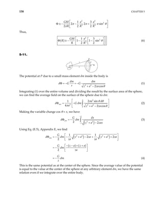 158 CHAPTER 5
2 2
2
2 2
1 3
2 2 sin
2 2 2
GM a a
R R R
π π π
π
θ
 
− − +
Φ ≅  
 
Thus,
( )
2
2
2
1 3
1 1 sin
2 2
GM a
R
R R
θ
 
 
− − −
Φ ≅  
 
 
 
(6)
5-11.
P
a
r
z
dm
θ
The potential at P due to a small mass element dm inside the body is
2 2
2 cos
dm dm
d G G
r z a za θ
Φ = − = −
+ −
(1)
Integrating (1) over the entire volume and dividing the result by the surface area of the sphere,
we can find the average field on the surface of the sphere due to dm:
2
2 2 2
0
2 sin
1
4 2 cos
ave
a d
dm
a z a za
π
π θ θ
π
d G
θ
 
Φ = −
 
+ −
 
∫ (2)
Making the variable change cos θ = x, we have
( )
1
2 2
1
2 2
ave
G dx
d dm
z a zax
+
−
Φ = −
+ −
∫ (3)
Using Eq. (E.5), Appendix E, we find
( ) ( )
( ) ( )
2 2 2 2
1 1
2 2
2
2
ave
G
d dm z a za z a
za za
z a z a
G
dm
za
G
dm
za
z
 
Φ = − − + − + + +
 
 
− − + +
 
= −  
 
= − (4)
This is the same potential as at the center of the sphere. Since the average value of the potential
is equal to the value at the center of the sphere at any arbitrary element dm, we have the same
relation even if we integrate over the entire body.
 