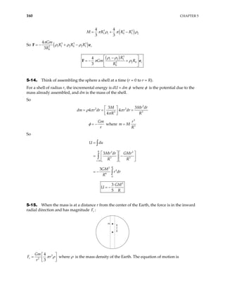 160 CHAPTER 5
( )
3 3
1 1 0 1 2
4 4
3 3
M R R R3
π ρ π
= + − ρ
So ( )
3 3 3
1 1 2 0 2 1
2
0
4
3
r
Gm
R R R
R
π
ρ ρ ρ
= − + −
F e
( ) 3
1 2 1
2 0
2
0
4
3
r
R
Gm R
R
ρ ρ
π ρ
 
−
= − +
 
 
F e
5-14. Think of assembling the sphere a shell at a time (r = 0 to r = R).
For a shell of radius r, the incremental energy is dU = dm φ where φ is the potential due to the
mass already assembled, and dm is the mass of the shell.
So
2
2 2
3 3
3 3
4 4
4
M M
r dr r dr
R R
ρ π π
π
 
= = =
 
 
r dr
dm
Gm
r
φ = − where
3
3
r
m M
R
=
So
2 2
3 3
0
2
4
6
0
3
3
R
r
R
U du
Mr dr GMr
R R
GM
r dr
R
=
=
  
= −
  
  
= −
∫
∫
∫
2
3
5
GM
U
R
= −
5-15. When the mass is at a distance r from the center of the Earth, the force is in the inward
radial direction and has magnitude r
F :
m
r
3
2
4
3
r
Gm
F
r
r
π ρ

= 
 

 where ρ is the mass density of the Earth. The equation of motion is
 