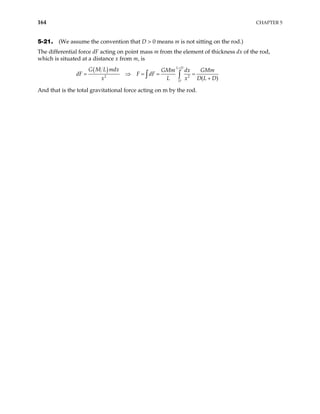 164 CHAPTER 5
5-21. (We assume the convention that D > 0 means m is not sitting on the rod.)
The differential force dF acting on point mass m from the element of thickness dx of the rod,
which is situated at a distance x from m, is
( )
2 2
( )
L D
D
G M L mdx GMm dx GMm
dF F dF
x L x
+
= ⇒ = = =
+
∫ ∫ D L D
And that is the total gravitational force acting on m by the rod.
 