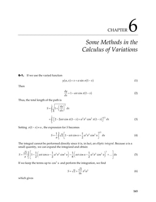 CHAPTER 6
Some Methods in the
Calculus of Variations
6-1. If we use the varied function
( ) ( )
, sin 1
y x x x
α α π
= + − (1)
Then
(
1 cos 1
dy
x
dx
απ π )
= − − (2)
Thus, the total length of the path is
( ) ( )
2
1
0
1
1 2
2 2 2
0
1
2 cos 1 cos 1
dy
S dx
dx
x x
απ π α π π
 
= +  
 
 − + −

∫
∫ 2
= − (3)
dx


Setting ( )
1 x u
π − ≡ , the expression for S becomes
1 2
2 2 2
0
1 1
2 1 cos cos
2
π
απ α π
π

= − +

 
∫
S u (4)
u du


The integral cannot be performed directly since it is, in fact, an elliptic integral. Because α is a
small quantity, we can expand the integrand and obtain
2
2 2 2 2 2 2
0
2 1 1 1 1
1 cos cos cos cos
2 2 8 2
S u u u u
π
απ α π απ α π
π
 
  
= − − − − +
 
  
  
 
∫ … du



(5)
If we keep the terms up to co and perform the integration, we find
2
s u
2 2
2
2
16
S π α
= + (6)
which gives
165
 