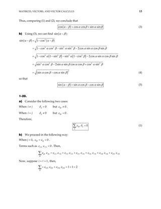 MATRICES, VECTORS, AND VECTOR CALCULUS 13
Thus, comparing (1) and (2), we conclude that
( )
cos cos cos sin sin
α β α β α
− = + β (3)
b) Using (3), we can find ( )
sin α β
− :
( ) ( )
( ) ( )
( )
2
2 2 2 2
2 2 2 2
2 2 2 2
2
sin 1 cos
1 cos cos sin sin 2cos sin cos sin
1 cos 1 sin sin 1 cos 2cos sin cos sin
sin cos 2sin sin cos cos cos sin
sin cos cos sin
α β α β
α β α β α α β β
α β α β α α β
α β α β α β α β
α β α β
− = − −
= − − −
= − − − − −
= − +
= −
β
(4)
so that
( )
sin sin cos cos sin
α β α β α
− = − β
j
(5)
1-20.
a) Consider the following two cases:
When i ≠ 0
ij
δ = but 0
ijk
ε ≠ .
When i = j 0
ij
δ ≠ but 0
ijk
ε = .
Therefore,
0
ijk ij
ij
ε δ =
∑ (1)
b) We proceed in the following way:
When j = k, 0
ijk ijj
ε ε
= = .
Terms such as 11 11 0
j
ε ε = . Then,
12 12 13 13 21 21 31 31 32 32 23 23
ijk jk i i i i i i
jk
ε ε ε ε ε ε ε ε ε ε ε ε ε ε
= + + + + +
∑
=
Now, suppose i , then,
1
= =
123 123 132 132 1 1 2
jk
ε ε ε ε
= + = +
∑
 