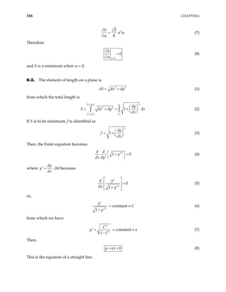 166 CHAPTER 6
2
2
8
S
π α
α
∂
=
∂
(7)
Therefore
0
0
a
S
α =
∂
=
∂
(8)
and S is a minimum when α = 0.
6-2. The element of length on a plane is
2
dS dx dy
= + 2
(1)
from which the total length is
( )
( )
2 2 2
1 1 1
, 2
2 2
,
1
x y x
x y x
dy
S dx dy
dx
 
= + = +  
 
∫ ∫ dx (2)
If S is to be minimum, f is identified as
2
1
dy
f
dx
 
= +  
 
(3)
Then, the Euler equation becomes
2
1
d d
y
dx dy
  0
+ =
′
 
′
(4)
where
dy
y
dx
=
′ . (4) becomes
2
0
1
y
d
dx y
 
′
  =
 
+ ′
 
(5)
or,
2
1
y
y
′
+ ′
= constant ≡ C (6)
from which we have
2
2
1
C
y
C
=
′
−
= constant ≡ a (7)
Then,
y ax b
= + (8)
This is the equation of a straight line.
 