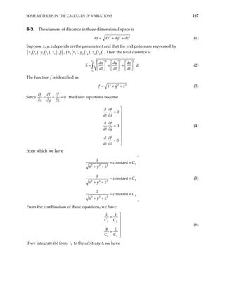 SOME METHODS IN THE CALCULUS OF VARIATIONS 167
6-3. The element of distance in three-dimensional space is
2 2
dS dx dy dz
= + + 2
(1)
Suppose x, y, z depends on the parameter t and that the end points are expressed by
( ) ( ) ( )
( )
1 1 1 1 1 1
, ,
x t y t z t , ( ) ( ) ( )
( )
2 2 2 2 2 2
, ,
x t y t z t . Then the total distance is
2
1
2
2 2
t
t
dy
dx dz
S
dt dt dt
 
   
= + +
 
   
   
 
∫ dt (2)
The function f is identified as
2 2 2
f x y z
= + + (3)
Since 0
f f f
x y z
∂ ∂ ∂
= = =
∂ ∂ ∂
, the Euler equations become
0
0
0
f
d
dt x
f
d
dt y
f
d
dt z

∂
= 
∂ 

∂ 
=

∂


∂

=
∂ 
(4)
from which we have
1
2 2 2
2
2 2 2
3
2 2 2
constant
constant
constant
x
C
x y z
y
C
x y z
z
C
x y z


= ≡

+ +



= ≡

+ +



= ≡

+ + 
(5)
From the combination of these equations, we have
1 2
2 3
y
x
C C
y z
C C

= 



=


(6)
If we integrate (6) from t to the arbitrary t, we have
1
 