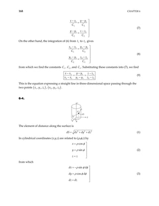 168 CHAPTER 6
1
1
1 2
1 1
2 3
y y
x x
C C
y y z z
C C
−
− 
= 


− − 
=


(7)
On the other hand, the integration of (6) from to gives
1
t 2
t
2 1
2 1
1 2
2 1 2 1
2 3
y y
x x
C C
y y z z
C C
−
− 
= 


− − 
=


(8)
from which we find the constants , C , and C . Substituting these constants into (7), we find
1
C 2 3
1
1
2 1 2 1 2 1
y y
x x z z
x x y y z z
−
− −
= =
− − −
1
(9)
This is the equation expressing a straight line in three-dimensional space passing through the
two points ( )
1 1 1
, ,
x y z , ( )
2 2 2
, ,
x y z .
6-4.
x
y
z
1
2
dS
φ
ρ
The element of distance along the surface is
2 2
dS dx dy dz
= + + 2
(1)
In cylindrical coordinates (x,y,z) are related to (ρ,φ,z) by
cos
sin
x
y
z z
ρ φ
ρ φ
= 


=


= 
(2)
from which
sin
cos
dx d
dy d
dz dz
ρ φ φ
ρ φ φ
= − 


=


= 
(3)
 