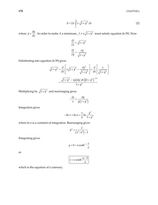 170 CHAPTER 6
2
1
2
2 1
x
x
A x y
π
= +
∫ dx (2)
where
dy
y
dx
= . In order to make A a minimum, 2
1
f x y
≡ + must satisfy equation (6.39). Now
2
2
1
1
f
y
x
f xy
y y
∂
= +
∂
∂
=
∂ +
Substituting into equation (6.39) gives
( )( )
2
2 2
2 2
1 2
2 2
2
1 1
1 1
1 1
1
xy
d d
y x y
dx dx
y y
y xy dy dx y
y
−
x
   
  
+ = + − = 
  
+ + 
  
+ − +
=
+

Multiplying by 2
1 y
+ and rearranging gives
( )
2
1
dy
dx
x y y
− =
+
Integration gives
2
2
1
ln ln ln
2 1
y
x a
y
− + =
+
where ln a is a constant of integration. Rearranging gives
( )
2
2 2
1
1
y
x a
=
−
Integrating gives
1
cosh
x
y b a
a
−
= +
or
cosh
y b
x a
a
−
=
which is the equation of a catenary.
 