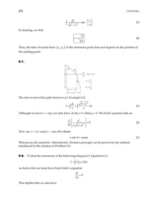 172 CHAPTER 6
1
2 2
sin
dx x
a
a x
−  
=  
 
=
∫ (7)
Evaluating, we find
a
t
g
π
= (8)
Thus, the time of transit from ( )
1 1
,
x y to the minimum point does not depend on the position of
the starting point.
6-7.
v
c
n
1
1
=
v
c
n
2
2
=
n1
n2
θ1 θ1
θ2
(n2 > n1)
d
b
x
a
The time to travel the path shown is (cf. Example 6.2)
2
1 y
ds
t
v v
+ ′
= =
∫ ∫ dx (1)
Although we have v = v(y), we only have 0
dv dy ≠ when y = 0. The Euler equation tells us
2
0
1
y
d
dx v y
 
′
  =
 
+ ′
 
(2)
Now use v c n
= and y′ = –tan θ to obtain
n sin θ = const. (3)
This proves the assertion. Alternatively, Fermat’s principle can be proven by the method
introduced in the solution of Problem 6-8.
6-8. To find the extremum of the following integral (cf. Equation 6.1)
( )
,
J f y x dx
= ∫
we know that we must have from Euler’s equation
0
f
y
∂
=
∂
This implies that we also have
 