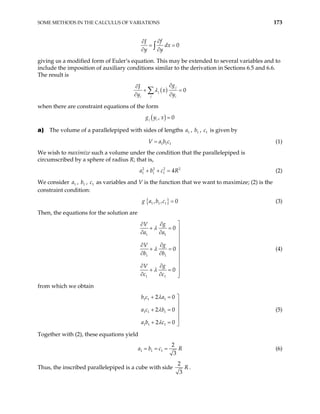 SOME METHODS IN THE CALCULUS OF VARIATIONS 173
0
f
J
dx
y y
∂
∂
= =
∂ ∂
∫
giving us a modified form of Euler’s equation. This may be extended to several variables and to
include the imposition of auxiliary conditions similar to the derivation in Sections 6.5 and 6.6.
The result is
( ) 0
j
j
j
i i
g
J
x
y y
λ
∂
∂
+ =
∂ ∂
∑
when there are constraint equations of the form
( )
, 0
j i
g y x =
a) The volume of a parallelepiped with sides of lengths , b , is given by
1
a 1 1
c
1 1 1
V a b c
= (1)
We wish to maximize such a volume under the condition that the parallelepiped is
circumscribed by a sphere of radius R; that is,
(2)
2 2 2
1 1 1 4
a b c R
+ + = 2
We consider , , c as variables and V is the function that we want to maximize; (2) is the
constraint condition:
1
a 1
b 1
{ }
1 1 1
, , 0
g a b c = (3)
Then, the equations for the solution are
1 1
1 1
1 1
0
0
0
g
V
a a
g
V
b b
g
V
c c
λ
λ
λ

∂
∂
+ = 
∂ ∂ 

∂
∂ 
+ = 
∂ ∂


∂
∂ 
+ =

∂ ∂ 
(4)
from which we obtain
1 1 1
1 1 1
1 1 1
2 0
2 0
2 0
b c a
a c b
a b c
λ
λ
λ
+ = 


+ =


+ = 
(5)
Together with (2), these equations yield
1 1 1
2
3
a b c R
= = = (6)
Thus, the inscribed parallelepiped is a cube with side
2
3
R .
 