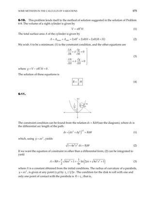 SOME METHODS IN THE CALCULUS OF VARIATIONS 175
6-10. This problem lends itself to the method of solution suggested in the solution of Problem
6-8. The volume of a right cylinder is given by
(1)
2
V R
π
= H
The total surface area A of the cylinder is given by
( )
2
bases side 2 2 2
A A A R RH R R
π π π
= + = + H
= + (2)
We wish A to be a minimum. (1) is the constraint condition, and the other equations are
0
0
g
A
R R
g
A
H H
λ
λ
∂
∂ 
+ = 
∂ ∂


∂
∂ 
+ =
∂ ∂ 
(3)
where .
2
0
g V R H
π
= − =
The solution of these equations is
1
2
R H
= (4)
6-11.
y
ds
R
θ
}
1
2a
The constraint condition can be found from the relation ds = Rdθ (see the diagram), where ds is
the differential arc length of the path:
( )
1 2
2 2
ds dx dy Rdθ
= + = (1)
which, using , yields
2
y ax
=
2 2
1 4a x dx Rdθ
+ = (2)
If we want the equation of constraint in other than a differential form, (2) can be integrated to
yield
( )
2 1
4 1 ln 2 4
2 4
x
ax ax a x
a
θ
+ = + + + +
2 2
1
A R (3)
where A is a constant obtained from the initial conditions. The radius of curvature of a parabola,
, is given at any point (x,y) by
2
y ax
= 0 1 2
≥
r . The condition for the disk to roll with one and
only one point of contact with the parabola is
a
0
R r
< ; that is,
 