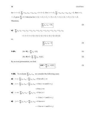 14 CHAPTER 1
for , . For
2
i = = 213 213 231 231 1 1 2
jk
ε ε ε ε
= + = +
∑ = 3
i = = , 312 312 321 321 2
jk
ε ε ε ε
= + =
∑ . But i = 1,
gives . Likewise for i = 2,
2
= 0
jk
=
∑ 1
= ; i = 1, 3
= ; i = 3, 1
= ; i = 2, ; i = 3, .
Therefore,
3
= 2
=
,
2
ijk jk i
j k
ε ε δ
=
∑ (2)
c)
( ) ( ) ( ) ( ) ( ) ( ) ( ) ( )
123 123 312 312 321 321 132 132 213 213 231 231
1 1 1 1 1 1 1 1 1 1 1 1
ijk ijk
ijk
ε ε ε ε ε ε ε ε ε ε ε ε ε ε
= + + + + +
= ⋅ + ⋅ + − ⋅ − + − ⋅ − + − ⋅ − + ⋅
∑
or,
6
ijk ijk
ijk
ε ε =
∑ (3)
1-21. ( ) ijk j k
i
jk
A B
ε
× = ∑
A B (1)
( ) ijk j k i
i jk
A B C
ε
× ⋅ = ∑ ∑
A B C (2)
By an even permutation, we find
ijk i j k
ijk
A B C
ε
= ∑
ABC (3)
1-22. To evaluate ijk mk
k
ε ε
∑ we consider the following cases:
a) : 0 for all , ,
ijk mk iik mk
k k
i j i m
ε ε ε ε
= = =
∑ ∑
b) : 1 for
0 for
ijk mk ijk imk
k k
i j
j m
ε ε ε ε
= = = =
= ≠
∑ ∑ and ,
m k i j
≠
i j
i
c) : 0 for
1 for and ,
ijk mk ijk ik
k k
i m j
j k
ε ε ε ε
= = = ≠
= − = ≠
∑ ∑
d) : 0 for
1 for and ,
ijk mk ijk jmk
k k
j m
m i k i j
ε ε ε ε
= = = ≠
= − = ≠
∑ ∑
 
