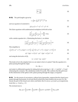 176 CHAPTER 6
1
2
R
a
< (4)
6-12. The path length is given by
2 2
1
s ds y z d
= = + +
′ ′
∫ ∫ x (1)
and our equation of constraint is
( ) 2 2 2 2
, , 0
g x y z x y z ρ
= + + − = (2)
The Euler equations with undetermined multipliers (6.69) tell us that
2 2
2
1
y dg
d
y
dx dy
y z
λ λ
 
′
  = =
 
+ +
′ ′
 
(3)
with a similar equation for z. Eliminating the factor λ, we obtain
2 2 2 2
0
1 1
y
d d z
y dx z dx
y z y z
   
′ ′
  
1 1

− =
   
+ + + +
′ ′ ′ ′
   
(4)
This simplifies to
( ) ( ) ( ) ( )
2 2 2 2
1 1
z y y z y y y z z y z y z z y y z z
  
+ + − + − + + − + =
′′ ′ ′ ′ ′ ′′ ′ ′′ ′′ ′ ′ ′ ′ ′′ ′ ′′
   0

 (5)
( ) ( ) 0
yy zz z y yz yy zz y z
− − + =
′′ ′ ′ ′ ′′ ′′ ′ ′ ′ ′′
zy + + (6)
and using the derivative of (2),
( ) ( )
z xz y y xy z
− = −
′ ′′ ′ ′′ (7)
This looks to be in the simplest form we can make it, but is it a plane? Take the equation of a
plane passing through the origin:
Ax By z
+ = (8)
and make it a differential equation by taking derivatives (giving A + By′ = z′ and By″ = z″) and
eliminating the constants. The substitution yields (7) exactly. This confirms that the path must
be the intersection of the sphere with a plane passing through the origin, as required.
6-13. For the reason of convenience, without lost of generality, suppose that the closed curve
passes through fixed points A(-a,0) and B(a,0) (which have been chosen to be on axis Ox). We
denote the part of the closed curve above and below the Ox axis as and respectively.
(note that and )
1( )
y x 2( )
y x
1 0
y > 2 0
y <
The enclosed area is
( )
1 2 1 2 1 2 1 2
( , ) ( ) ( ) ( ) ( ) ( , )
a a a a
a a a a
J y y y x dx y x dx y x y x dx f y y dx
− − − −
= − = − =
∫ ∫ ∫ ∫
 