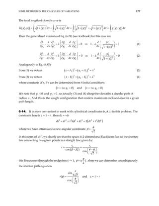 SOME METHODS IN THE CALCULUS OF VARIATIONS 177
The total length of closed curve is
( ) ( ) ( ) ( ) ( )
{ } ( )
2 2 2 2
1 2 1 2 1 1 1 2
, 1 1 1 1 ,
a a a a
a a a a
K y y y dx y dx y y dx g y y dx
− − − −
= + + + = + + + =
′ ′ ′ ′ ′ ′ ′ ′
∫ ∫ ∫ ∫
Then the generalized versions of Eq. (6.78) (see textbook) for this case are
1
2
1 1 1 1 1
0 1
1 ( )
f f g g y
d d d
y dx y y dx y dx y
λ λ
 
∂ ∂ ∂ ∂ ′
 
− + − = ⇒ −
   
∂ ∂ ∂ ∂
′ ′  + ′
   
0
= (1)
2
2
2 2 2 2 2
0 1
1 ( )
f f g g y
d d d
y dx y y dx y dx y
λ λ
 
∂ ∂ ∂ ∂ ′

− + − = ⇒ −
  
∂ ∂ ∂ ∂
′ ′  + ′
   
0

=

(2)
Analogously to Eq. (6.85);
from (1) we obtain ( ) ( )
2 2 2
1 1 2
x A y A λ
− + − = (3)
from (2) we obtain ( ) ( )
2 2 2
1 2 2
x B y B λ
− + − = (4)
where constants A’s, B’s can be determined from 4 initial conditions
( )
1
, 0
x a y
= ± = and ( )
2
, 0
x a y
= ± =
We note that and , so actually (3) and (4) altogether describe a circular path of
radius
1 0
y < 2 0
y >
λ . And this is the sought configuration that renders maximum enclosed area for a given
path length.
6-14. It is more convenient to work with cylindrical coordinates (r,φ ,z) in this problem. The
constraint here is z = 1 – r , then dz = –dr
( )
2 2 2 2 2 2 2
2
s dr r d dz dr r d 2
d φ β
= + + = +
where we have introduced a new angular coordinate
2
φ
β =
In this form of , we clearly see that the space is 2-dimensional Euclidean flat, so the shortest
line connecting two given points is a straight line given by:
2
ds
( )
0 0
0
0
cos
cos
2
r r
r
φ φ
β β
= =
−
−  
 
 
this line passes through the endpoints (r = 1,
2
π
φ = ± ) , then we can determine unambiguously
the shortest path equation
cos
2 2
( )
cos
2
r
π
φ
φ
=
 
 
 
and z = 1 – r
 