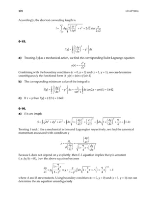 178 CHAPTER 6
Accordingly, the shortest connecting length is
2 2
2
2
2 2 2 sin
2 2
dr
r
d
π
π
l d
π
φ
φ
−
 
= + =
 
 
∫
6-15.
2
1
2
0
[ ]
dy
I y y dx
dx
 
 
 
= −
 
 
 
 
 
∫
a) Treating I[y] as a mechanical action, we find the corresponding Euler-Lagrange equation
2
2
( )
d y
y x
dx
= −
Combining with the boundary conditions (x = 0, y = 0) and (x = 1, y = 1), we can determine
unambiguously the functional form of ( ) (sin ) (sin 1)
y x x
= .
b) The corresponding minimum value of the integral is
2
1 1
2
2
0 0
1
[ ] cos2 cot (1) 0.642
sin 1
dy
y dx dx x
dx
 
 
 
= − = = =
 
 
 
 
 
∫ ∫
I y
c) If x = y then I[y] = ( 2 3 ) = 0.667.
6-16.
a) S is arc length
2 2
2
2 2 2 9
1 1
4
dy dy
dz
S dx dy dz dx dx x L d
dx dx dx
   
 
= + + = + + = + + =
     
     
∫ ∫ ∫ x
∫
Treating S and L like a mechanical action and Lagrangian respectively, we find the canonical
momentum associated with coordinate y
2
9
1
4
dy
L dx
p
dy dy
x
dx dx
δ
δ
 
 
 
= =
   
  + +  
   
Because L does not depend on y explicitly, then E-L equation implies that p is constant
(i.e. 0
dp dx = ), then the above equation becomes
3 2
2 2
9
1
9 9
4 1 1
1 1 4 4
x
dy p
p y dx x A x
dx p p
+
 
= + = +
 
− − ∫ B
+
= ⇒
where A and B are constants. Using boundary conditions (x = 0, y = 0) and (x = 1, y = 1) one can
determine the arc equation unambiguously
 