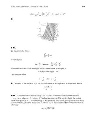 SOME METHODS IN THE CALCULUS OF VARIATIONS 179
3 2
3 2
8 9
( ) 1 1
13 8 4
x
y x
 
 
 
= + −
 
 
−  
 
and 3 2
z x
=
b)
z
x
y
0
0.25
0.5
0.75
1
0
0.25
0.5
0.75
1
0
0.25
0.5
0.75
1
0
0.25
0.5
0.
1
0
6-17.
a) Equation of a ellipse
2
2
2 2
1
y
x
a b
+ =
which implies
2
ab
xy ≤ because
2
2
2 2
2xy y
x
ab a b
≤ +
so the maximal area of the rectangle, whose corners lie on that ellipse, is
Max[A] = Max[4xy] = 2 iab.
This happens when
2
a
x = and
2
b
y =
b) The area of the ellipse is 0
A ab
π
= ; so the fraction of rectangle area to ellipse area is then
0
[ ] 2
Max A
A π
=
6-18. One can see that the surface xy = z is “locally” symmetric with respect to the line
x y
= − = −z where x > 0, y < 0, z < 0. This line is a parabola. This implies that if the particle
starts from point (1,-1,-1) (which belongs to the symmetry line) under gravity ideally will move
downward along this line. Its velocity at altitude z (z < –1) can be found from the conservation
of energy.
( ) 2 ( 1)
v z g z
= − +
 