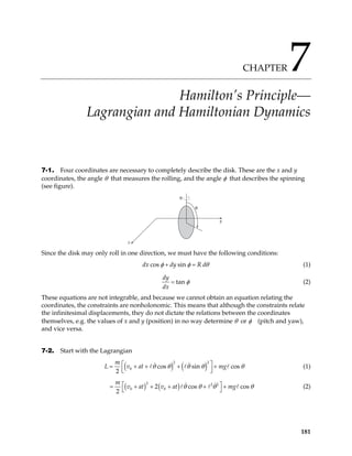 CHAPTER 7
Hamilton’s Principle—
Lagrangian and Hamiltonian Dynamics
7-1. Four coordinates are necessary to completely describe the disk. These are the x and y
coordinates, the angle θ that measures the rolling, and the angle φ that describes the spinning
(see figure).
φ
θ
x
y
Since the disk may only roll in one direction, we must have the following conditions:
cos sin
dx dy R d
φ φ θ
+ = (1)
tan
dy
dx
φ
= (2)
These equations are not integrable, and because we cannot obtain an equation relating the
coordinates, the constraints are nonholonomic. This means that although the constraints relate
the infinitesimal displacements, they do not dictate the relations between the coordinates
themselves, e.g. the values of x and y (position) in no way determine θ or φ (pitch and yaw),
and vice versa.
7-2. Start with the Lagrangian
( ) ( )
2 2
0 cos sin cos
2
m
at mg
L v θ θ θ θ

= + + + +


θ



(1)
( ) ( )
2 2 2
0 0
2 cos
2
m
v at v at mg cos
θ θ θ
 + + + +

θ


= + (2)
181
 
