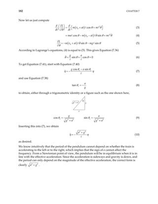 182 CHAPTER 7
Now let us just compute
( ) 2
0 cos
d L d
m v at m
dt dt
θ θ
θ
∂
   
= + +
   
 
∂
(3)
( ) 2
0
cos sin
ma m v at m
θ θ θ
= − − + θ (4)
( )
0 sin sin
L
m v at mg
θ θ
θ
∂
+ −
∂
θ
= − (5)
According to Lagrange’s equations, (4) is equal to (5). This gives Equation (7.36)
sin cos 0
g a
θ θ θ
= + = (6)
To get Equation (7.41), start with Equation (7.40)
cos sin
e
g a e
θ θ
η η
−
= − (7)
and use Equation (7.38)
tan e
a
g
θ = − (8)
to obtain, either through a trigonometric identity or a figure such as the one shown here,
g
a
θe
g a
2 2
+
2 2
s
g
g a
+
co e
θ =
2 2
sin e
a
g a
θ =
+
(9)
Inserting this into (7), we obtain
2 2
a g
η η
+
= − (10)
as desired.
We know intuitively that the period of the pendulum cannot depend on whether the train is
accelerating to the left or to the right, which implies that the sign of a cannot affect the
frequency. From a Newtonian point of view, the pendulum will be in equilibrium when it is in
line with the effective acceleration. Since the acceleration is sideways and gravity is down, and
the period can only depend on the magnitude of the effective acceleration, the correct form is
clearly 2 2
a g
+ .
 
