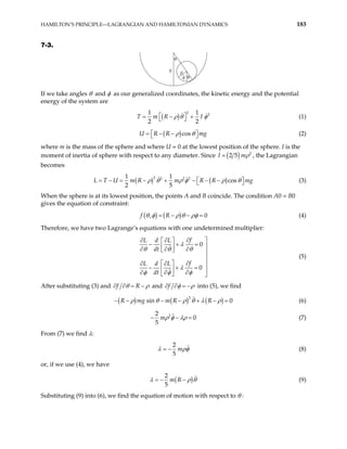 HAMILTON’S PRINCIPLE—LAGRANGIAN AND HAMILTONIAN DYNAMICS 183
7-3.
θ
ρ
φ θ
R
If we take angles θ and φ as our generalized coordinates, the kinetic energy and the potential
energy of the system are
( )
2 2
1
2 2
T m R I
1
ρ θ
 
= − +
  φ (1)
( )cos
U R R m
ρ θ

= − −
 g

 (2)
where m is the mass of the sphere and where U = 0 at the lowest position of the sphere. I is the
moment of inertia of sphere with respect to any diameter. Since ( ) 2
2 5
I mρ
= , the Lagrangian
becomes
( ) ( )
2 2 2 2
1 1
cos
2 5
U m R m R R mg
ρ θ ρ φ ρ θ

= − = − + − − −

L T (3)


When the sphere is at its lowest position, the points A and B coincide. The condition A0 = B0
gives the equation of constraint:
( ) ( )
,
f R
θ φ ρ θ ρφ 0
= − − = (4)
Therefore, we have two Lagrange’s equations with one undetermined multiplier:
0
0
f
L d L
dt
f
L d L
dt
λ
θ θ
θ
λ
φ φ φ
∂
∂ ∂ 
 
− + = 
 
∂ ∂
∂
  

  ∂
∂ ∂ 
− + =
  
∂ ∂ ∂
  
(5)
After substituting (3) and f R
θ ρ
∂ ∂ = − and f φ ρ
∂ ∂ = − into (5), we find
( ) ( ) ( )
2
sin 0
R mg m R R
ρ θ ρ θ λ ρ
− − + − =
− − (6)
2
2
0
5
mρ φ λρ
− − = (7)
From (7) we find λ:
2
5
m
λ ρφ
= − (8)
or, if we use (4), we have
( )
2
5
m R
λ ρ θ
= − − (9)
Substituting (9) into (6), we find the equation of motion with respect to θ :
 