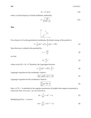 184 CHAPTER 7
2
sin
θ ω
= − θ
)
(10)
where ω is the frequency of small oscillations, defined by
(
5
7
g
R
ω
ρ
=
−
(11)
7-4.
y
m
x
r
θ
If we choose (r,θ ) as the generalized coordinates, the kinetic energy of the particle is
( ) ( )
2 2 2 2 2
1 1
2 2
T m x y m r r θ
= + = + (1)
Since the force is related to the potential by
U
f
r
∂
= −
∂
(2)
we find
A
U rα
α
= (3)
where we let U(r = 0) = 0. Therefore, the Lagrangian becomes
( )
2 2 2
1
2
A
L m r r rα
θ
α
= + − (4)
Lagrange’s equation for the coordinate r leads to
2 1
0
mr mr Arα
θ −
− + = (5)
Lagrange’s equation for the coordinate θ leads to
( )
2
0
d
mr
dt
θ = (6)
Since is identified as the angular momentum, (6) implies that angular momentum is
conserved. Now, if we use , we can write (5) as
2
mr θ =
2
1
3
0
mr Ar
mr
α−
− + = (7)
Multiplying (7) by , we have
r
2
1
3
0
r
mrr Ar r
mr
α−
− + = (8)
 
