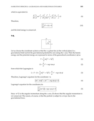 HAMILTON’S PRINCIPLE—LAGRANGIAN AND HAMILTONIAN DYNAMICS 185
which is equivalent to
2
2
2
1
0
2 2
d d d A
mr r
dt dt mr dt
α
α
 
   
+ +
 
   
   
 
= (9)
Therefore,
( ) 0
d
T U
dt
+ = (10)
and the total energy is conserved.
7-5.
φ
x
y
r
m
Let us choose the coordinate system so that the x-y plane lies on the vertical plane in a
gravitational field and let the gravitational potential be zero along the x axis. Then the kinetic
energy and the potential energy are expressed in terms of the generalized coordinates (r,φ) as
( 2 2 2
1
2
T m r r )
φ
= + (1)
sin
A
U r mgr
α
φ
α
= + (2)
from which the Lagrangian is
( )
2 2 2
1
sin
2
A
U m r r r mgr
α
L T φ φ
α
= − = + − − (3)
Therefore, Lagrange’s equation for the coordinate r is
2 1
sin 0
mr mr Ar mg
α
φ −
φ
− + + = (4)
Lagrange’s equation for the coordinate φ is
( )
2
cos 0
d
mr mgr
dt
φ φ
+ = (5)
Since 2
mr φ is the angular momentum along the z axis, (5) shows that the angular momentum is
not conserved. The reason, of course, is that the particle is subject to a torque due to the
gravitational force.
 