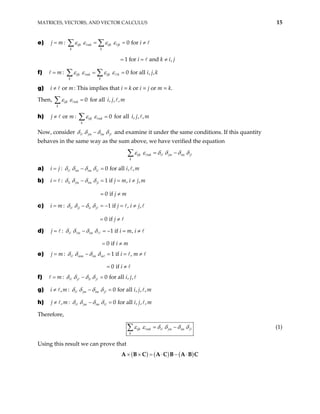 MATRICES, VECTORS, AND VECTOR CALCULUS 15
e) : 0 for
1 for and ,
ijk mk ijk jk
k k
j m i
i k
ε ε ε ε
= = = ≠
= = ≠
∑ ∑
i j
j k
m
f) : 0 for all , ,
ijk mk ijk k
k k
m i
ε ε ε ε
= = =
∑ ∑
g) : This implies that i = k or i = j or m = k.
or
i ≠
Then, for all
0
ijk mk
k
ε ε =
∑ , , ,
i j m
h) for all
or : 0
ijk mk
k
j m ε ε
≠ =
∑ , , ,
i j m
Now, consider i jm im j
δ δ δ δ
− and examine it under the same conditions. If this quantity
behaves in the same way as the sum above, we have verified the equation
ijk mk i jm im j
k
ε ε δ δ δ δ
= −
∑
a) : 0 for all , ,
i im im i
i j i m
δ δ δ δ
= − =
b) : 1 if , ,
0 if
ii jm im ji
i j
j m
m i j m
δ δ δ δ
= − = = ≠
= ≠
c) : 1 if , ,
0 if
i ji ii j
i m j i j
j
δ δ δ δ
= − = − =
= ≠
≠
m i
d) : 1 if ,
0 if
i m im
j i
i m
δ δ δ δ
= − = − =
= ≠
≠
e) : 1 if ,
0 if
i mm im m
j m i m
i
δ δ δ δ
= − = =
= ≠
≠
all , ,
j
f) : 0 for
i j il j
m i
δ δ δ δ
= − =
g) , : 0 for all , , ,
i jm im j
i m i j m
δ δ δ δ
≠ − =
h) , : 0 for all , , ,
i jm im i
j m i j m
δ δ δ δ
≠ − =
Therefore,
ijk mk i jm im j
k
ε ε δ δ δ δ
= −
∑ (1)
Using this result we can prove that
( ) ( ) ( )
× × = ⋅ − ⋅
A B C A C B A B C
 