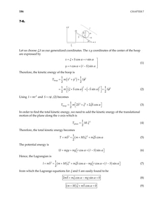 186 CHAPTER 7
7-6.
y
M
S
m
α
α
φ
ξ
x
Let us choose ξ,S as our generalized coordinates. The x,y coordinates of the center of the hoop
are expressed by
( )
cos sin
cos sin
x S r
y r S
ξ α α
α α
= + + 


= + − 
(1)
Therefore, the kinetic energy of the hoop is
( )
( ) ( )
2 2 2
hoop
2 2 2
1 1
2 2
1 1
cos sin
2 2
T m x y I
m S S I
= + +

= + + − +


φ



ξ α α φ (2)
Using and
2
I mr
= S rφ
= , (2) becomes
2 2
hoop
1
2 2 cos
2
T m S S
ξ ξ α
 
= + +
  (3)
In order to find the total kinetic energy, we need to add the kinetic energy of the translational
motion of the plane along the x-axis which is
2
plane
1
2
T M ξ
= (4)
Therefore, the total kinetic energy becomes
( ) 2
2 1
cos
2
T mS m M m S
ξ ξ
= + + + α (5)
The potential energy is
( )
cos sin
U mgy mg r S
α α
= = + −
 
  (6)
Hence, the Lagrangian is
( ) ( )
2
2 1
cos cos sin
2
S m M m S mg r S
l m ξ ξ α α
= + + + − + − α
 
  (7)
from which the Lagrange equations for ξ and S are easily found to be
2 cos sin
mS m mg
ξ α α 0
+ − = (8)
( ) cos 0
m M mS
ξ α
+ + = (9)
 
