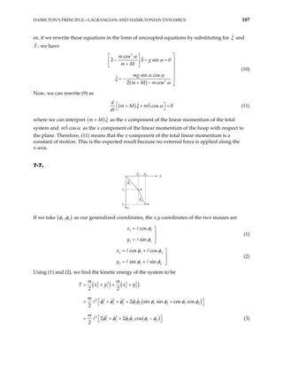 HAMILTON’S PRINCIPLE—LAGRANGIAN AND HAMILTONIAN DYNAMICS 187
or, if we rewrite these equations in the form of uncoupled equations by substituting for ξ and
, we have
S
( )
2
2
cos
2 si
sin cos
2 cos
m
S g
m M
mg
m M m
α
α
α α
ξ
n 0
α

 
− − = 
 
+
  


= − 
+ − 
(10)
Now, we can rewrite (9) as
( ) cos 0
d
m M mS
dt
ξ α
 
+ +
 =
 (11)
where we can interpret ( )
m M ξ
+ as the x component of the linear momentum of the total
system and cos
mS α as the x component of the linear momentum of the hoop with respect to
the plane. Therefore, (11) means that the x component of the total linear momentum is a
constant of motion. This is the expected result because no external force is applied along the
x-axis.
7-7.
x1
y1 y2
x2
m
y
m
x
φ1
φ2
If we take ( )
1 2
,
φ φ as our generalized coordinates, the x,y coordinates of the two masses are
1 1
1 1
cos
sin
x
y
φ
φ
= 


= 
(1)
2 1
2 1
cos cos
sin sin
x
y
2
2
φ φ
φ φ
= + 


= + 
(2)
Using (1) and (2), we find the kinetic energy of the system to be
( ) ( )
( )
( )
2 2 2 2
1 1 2 2
2 2 2 2
1 1 2 1 2 1 2 1 2
2 2 2
1 2 1 2 1 2
2 2
2 sin sin cos cos
2
2 2 cos
2
m m
T x y x y
m
m
φ φ φ φ φ φ φ φ φ
φ φ φ φ φ φ
= + + +
 
= + + + +
 
 
+ −
 
= + (3)
 