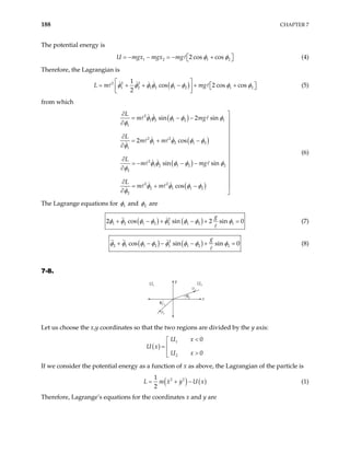 188 CHAPTER 7
The potential energy is
U m 1 2 1
2 cos cos
gx mgx mg 2
φ φ
= − − = − +
 
  (4)
Therefore, the Lagrangian is
( )
2 2 2
1 2 1 2 1 2 1
1
cos 2 cos cos
2
mg 2
L m φ φ φ φ φ φ φ φ
 
= + + − + +
 
 
 
 
(5)
from which
( )
( )
( )
( )
2
1 2 1 2 1
1
2 2
1 2 1 2
1
2
1 2 1 2 2
2
2 2
2 1 1 2
2
sin 2 sin
2 cos
sin sin
cos
L
m m
L
m m
L
m mg
L
m m
g
φ φ φ φ φ
φ
φ φ φ φ
φ
φ φ φ φ φ
φ
φ φ φ φ
φ
∂ 
= − − 
∂


∂ 
= + −

∂


∂

= − − −
∂ 


∂
= + − 
∂ 
(6)
The Lagrange equations for 1
φ and 2
φ are
( ) ( )
2
1 2 1 2 2 1 2 1
cos sin 2 sin 0
g
φ φ φ φ φ φ
+ − + − +
2φ φ (7)
=
( ) ( )
2
2 1 1 2 1 1 2 2
cos sin sin 0
g
φ φ φ φ φ φ φ φ
+ − − − + = (8)
7-8.
v1
v2
θ2
θ1
U1 U2
y
x
Let us choose the x,y coordinates so that the two regions are divided by the y axis:
( )
1
2
0
0
U x
U x
U x
<


=
 >

If we consider the potential energy as a function of x as above, the Lagrangian of the particle is
( ) ( )
2 2
1
2
L m x y U x
= + − (1)
Therefore, Lagrange’s equations for the coordinates x and y are
 