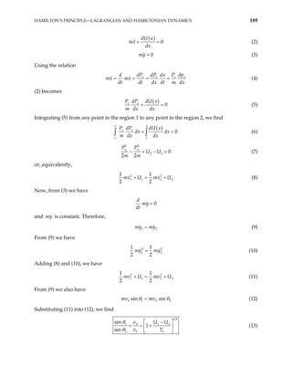 HAMILTON’S PRINCIPLE—LAGRANGIAN AND HAMILTONIAN DYNAMICS 189
( )
0
dU x
mx
dx
+ = (2)
0
my = (3)
Using the relation
x
x x x dp
dP dP P
d dx
mx mx
dt dt dx dt m dx
= = = = (4)
(2) becomes
( )
0
x x dU x
P dP
m dx dx
+ = (5)
Integrating (5) from any point in the region 1 to any point in the region 2, we find
( )
2 2
1 1
0
x x dU x
P dP
dx dx
m dx dx
+ =
∫ ∫ (6)
2 1
2 2
2 1 0
2 2
x x
P P
U U
m m
− + − = (7)
or, equivalently,
2 2
1 1 2
1 1
2 2
mx U mx U
+ = + 2 (8)
Now, from (3) we have
0
d
my
dt
=
and is constant. Therefore,
my
1
my my2
= (9)
From (9) we have
2
1
1 1
2 2
my my
= 2
2 (10)
Adding (8) and (10), we have
2
1 1 2
1 1
2 2
mv U mv U
+ = +
2
2
2
(11)
From (9) we also have
1 1 2
sin sin
mv mv
θ θ
= (12)
Substituting (11) into (12), we find
1 2
1 2 1 2
2 1 1
sin
1
sin
v U U
v T
θ
θ
 
−
= = +
 
 
(13)
 