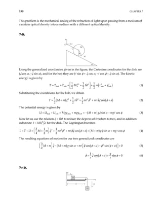190 CHAPTER 7
This problem is the mechanical analog of the refraction of light upon passing from a medium of
a certain optical density into a medium with a different optical density.
7-9.
O x
y
M
m
φ
α
ξ
Using the generalized coordinates given in the figure, the Cartesian coordinates for the disk are
(ξ cos α, –ξ sin α), and for the bob they are ( sin φ + ξ cos α, – cos φ – ξ sin α). The kinetic
energy is given by
( )
2 2 2 2
disk bob bob bob
1 1 1
2 2 2
T M I m x y
ξ θ
 
= + = + + +
 
 
T T (1)
Substituting the coordinates for the bob, we obtain
( ) (
2 2 2 2
1 1 1
cos
2 2 2
m I m m
ξ θ φ φξ φ
= + + + + + )
a
T M (2)
The potential energy is given by
( )
disk bob disk bob sin cos
U U Mgy mgy M m g mg
U ξ α
= + = − + − φ
= + (3)
Now let us use the relation ξ = Rθ to reduce the degrees of freedom to two, and in addition
substitute 2
2
I MR
= for the disk. The Lagrangian becomes
( ) ( )
2 2 2
3 1 1
cos sin cos
4 2 2
L T U M m m m a M m g mg
ξ φ φξ φ ξ α
 
= − = + + + + + + +
 
 
φ (4)
The resulting equations of motion for our two generalized coordinates are
( ) ( ) ( )
2
3
sin cos sin 0
2
M m M m g m
ξ α φ φ α φ φ

+ − + + + − + =
 α 

 
 
 
(5)
( )
1
cos sin 0
g
φ ξ φ α φ
+ + + = (6)
7-10.
M
M
M
M
y
x
x
–y
S
 