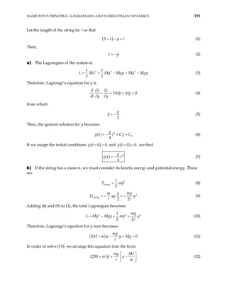 HAMILTON’S PRINCIPLE—LAGRANGIAN AND HAMILTONIAN DYNAMICS 191
Let the length of the string be so that
( )
S x y
− − = (1)
Then,
x y
= − (2)
a) The Lagrangian of the system is
2 2 2
1 1
2 2
Mx My Mgy My Mgy
= + − = −
L (3)
Therefore, Lagrange’s equation for y is
2
d L L
My Mg
dt y y
0
∂ ∂
− = + =
∂ ∂
(4)
from which
2
g
y = − (5)
Then, the general solution for y becomes
( ) 2
1
4
g
y t t C t C2
= − + + (6)
If we assign the initial conditions ( )
0
y t 0
= = and ( )
0
y t 0
= = , we find
( ) 2
4
g
y t t
= − (7)
b) If the string has a mass m, we must consider its kinetic energy and potential energy. These
are
2
string
1
2
T = my (8)
2
string
2 2
y mg
m
U yg
= − = − y (9)
Adding (8) and (9) to (3), the total Lagrangian becomes
2 2
1
2 2
mg
L My Mgy my y
= − + + 2
(10)
Therefore, Lagrange’s equation for y now becomes
( )
2
mg
M m y y Mg 0
+ − + = (11)
In order to solve (11), we arrange this equation into the form
( )
2
mg M
M m y y
m
 
+ = −
 
 
(12)
 