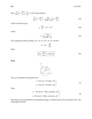 192 CHAPTER 7
Since
2 2
2
d M d
y
dt m dt
 
− =
 
 
2
y , (12) is equivalent to
( )
2
2
2
mg
d M M
y
dt m M m m
  
− = −
  
+
   
y

 (13)
which is solved to give
t
M
y Ae B
m
t
e
γ γ
−
− = + (14)
where
( )
2
mg
M m
γ =
+
(15)
If we assign the initial condition ( )
0 0
y t = = ; ( )
0
y t 0
= = , we have
2
M
A B
m
= + = −
Then,
( ) ( )
1 cosh
M
y t t
m
γ
= − (16)
7-11.
x
x′
m
y
y′
φ
er′
The x,y coordinates of the particle are
( )
( )
cos cos
sin sin
x R t R t
y R t R t
ω φ ω
ω φ ω

= + +


= + + 
(1)
Then,
( ) ( )
( ) ( )
sin sin
cos cos
x R t R t
y R t R t
ω ω φ ω φ ω
ω ω φ ω φ ω

= − − + +


= + + + 

(2)
Since there is no external force, the potential energy is constant and can be set equal to zero. The
Lagrangian becomes
 