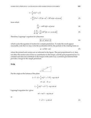 HAMILTON’S PRINCIPLE—LAGRANGIAN AND HAMILTONIAN DYNAMICS 193
( )
( ) ( )
2 2
2
2 2 2 2
1
2
2 c
2
L m x y
m
R R R os
ω φ ω ω φ ω φ
= +
 + + +



= + (3)
from which
( )
2
sin
L
mR ω φ ω φ
φ
∂
= − +
∂
(4)
(
2
cos
d L d
mR
dt dt
)
φ ω ω φ
φ
∂
 
= + +
 
∂
(5)
Therefore, Lagrange’s equation for φ becomes
2
sin 0
φ ω φ
+ = (6)
which is also the equation of motion for a simple pendulum. To make the result appear
reasonable, note that we may write the acceleration felt by the particle in the rotating frame as
( )
2
r
R
ω
= +
′ ′
a i e (7)
where the primed unit vectors are as indicated in the figure. The part proportional to r
′
e does
not affect the motion since it has no contribution to the torque, and the part proportional to i′ is
constant and does not contribute to the torque in the same way a constant gravitational field
provides a torque to the simple pendulum.
7-12.
r
m
θ
Put the origin at the bottom of the plane
( )
2 2 2
1
sin
2
U m r r mgr
L T θ θ
= − = + −
;
t
θ α θ α
= =
( )
2
2 2
1
sin
2
L m r r mgr t
α α
= + −
Lagrange’s equation for r gives
2
sin
mr m r mg t
α α
= −
or
2
sin
r r g t
α α
− = − (1)
 