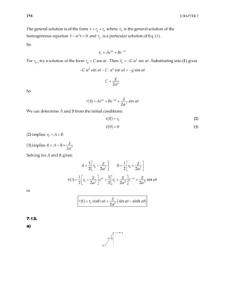 194 CHAPTER 7
The general solution is of the form p h
r
r r
= + where is the general solution of the
homogeneous equation and
h
r
2
0
r r
α
− = p
r is a particular solution of Eq. (1).
So
t t
h
r Ae Be
α α
−
= +
For p
r , try a solution of the form r C sin
p t
α
= . Then 2
sin
p
r C t
α α
= − . Substituting into (1) gives
2 2
sin sin sin
C t C t g t
α α α α
− − = − α
2
2
g
C
α
=
So
( ) 2
sin
2
t t g
r t Ae Be t
α α
α
α
−
= + +
We can determine A and B from the initial conditions:
( ) 0
0
r r
= (2)
( )
0 0
r = (3)
(2) implies 0
r A
= + B
(3) implies 2
2
g
A B
0
α
= − +
Solving for A and B gives:
0 0
2 2
1 1
2 2 2 2
g g
A r B r
α α
  
= − = +

   
   
( ) 0 0
2 2
1 1
sin
2 2 2 2 2
t t
g g g
r e r e t
α α
2
r t α
α α α
−
   
= − + + +
   
   
or
( ) ( )
0 2
cosh sin sinh
2
g
r t t t
r t α α α
α
= + −
7-13.
a)
θ
a
b
m
 