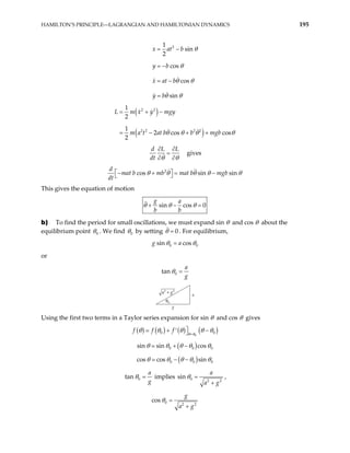 HAMILTON’S PRINCIPLE—LAGRANGIAN AND HAMILTONIAN DYNAMICS 195
2
1
sin
2
cos
cos
sin
x at b
y b
x at b
y b
θ
θ
θ θ
θ θ
= −
= −
= −
=
( )
( )
2 2
2 2 2 2
1
2
1
2 cos cos
2
L m x y mgy
m a t at b b mgb
θ θ θ
= + −
= − + + θ
d L L
dt θ
θ
∂ ∂
=
∂
∂
gives
2
cos sin sin
mat b mb mat b mgb
dt
d
θ θ θ θ
− + = − θ
 
 
This gives the equation of motion
sin cos 0
g a
b b
θ θ θ
+ − =
b) To find the period for small oscillations, we must expand sin θ and cos θ about the
equilibrium point 0
θ . We find 0
θ by setting 0
θ = . For equilibrium,
0 0
sin cos
g a
θ θ
=
or
0
tan
a
g
θ =
g
a
θ0
a g
2 2
+
Using the first two terms in a Taylor series expansion for sin θ and cos θ gives
( ) ( ) ( ) ( )
0
0 0
f f f θ θ
θ θ θ θ
=

+ −
′  θ
( )
0 0
sin sin cos 0
θ θ θ θ θ
+ −
( )
0 0
cos cos sin 0
θ θ θ θ θ
− −
0
tan
a
g
θ = implies 0 2 2
sin
a
a g
θ =
+
,
0 2 2
cos
g
a g
θ =
+
 
